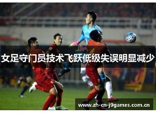 女足守门员技术飞跃低级失误明显减少 女足守门员技术飞跃低级失误明显减少